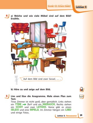 Stunde 18. Schöne Möbel
Stunde 18. Schöne Möbel
Stunde 18. Schöne Möbel
Stunde 18. Schöne Möbel
Lektion 2. Помешкання
4 a) Welche und wie viele Möbel sind auf dem Bild?
Erzähle.
Auf dem Bild sind zwei Sessel, … .
b) Höre zu und zeige auf dem Bild.
5 Lies und löse die Anagramme. Male einen Plan zum
Text.
Tinas Zimmer ist nicht groß, aber gemütlich. Links stehen
ein TTBE Bett und ein NKRASCH. Rechts stehen
ein SCHIT und zwei LETÜHS. Vorne gibt es einen
SELESS und eine MPELA. Im Zimmer hängen ein LIBD
und einige Fotos.
4
5
Lektion 2
Lektion 2
Lektion 2
Lektion 2
39
 