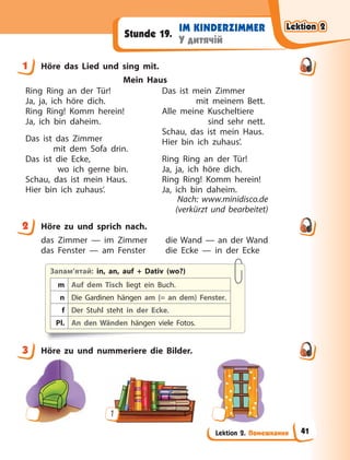 Lektion 2. Помешкання
IM KINDERZIMMER
У дитячій
Stunde 19.
1 Höre das Lied und sing mit.
Mein Haus
Ring Ring an der Tür!
Ja, ja, ich höre dich.
Ring Ring! Komm herein!
Ja, ich bin daheim.
Das ist das Zimmer
mit dem Sofa drin.
Das ist die Ecke,
wo ich gerne bin.
Schau, das ist mein Haus.
Hier bin ich zuhaus’.
Das ist mein Zimmer
mit meinem Bett.
Alle meine Kuscheltiere
sind sehr nett.
Schau, das ist mein Haus.
Hier bin ich zuhaus’.
Ring Ring an der Tür!
Ja, ja, ich höre dich.
Ring Ring! Komm herein!
Ja, ich bin daheim.
Nach: www.minidisco.de
(verkürzt und bearbeitet)
2 Höre zu und sprich nach.
das Zimmer — im Zimmer die Wand — an der Wand
das Fenster — am Fenster die Ecke — in der Ecke
Запам’ятай: in, an, auf + Dativ (wo?)
m Auf dem Tisch liegt ein Buch.
n Die Gardinen hängen am (= an dem) Fenster.
f Der Stuhl steht in der Ecke.
Pl. An den Wänden hängen viele Fotos.
3 Höre zu und nummeriere die Bilder.
1
1
2
3
Lektion 2
Lektion 2
Lektion 2
Lektion 2
41
 