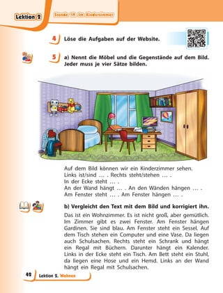 Stunde 19. Im Kinderzimmer
Stunde 19. Im Kinderzimmer
Stunde 19. Im Kinderzimmer
Stunde 19. Im Kinderzimmer
Lektion 2. Wohnen
4 Löse die Aufgaben auf der Website.
5 a) Nennt die Möbel und die Gegenstände auf dem Bild.
Jeder muss je vier Sätze bilden.
Auf dem Bild können wir ein Kinderzimmer sehen.
Links ist/sind … . Rechts steht/stehen … .
In der Ecke steht … .
An der Wand hängt … . An den Wänden hängen … .
Am Fenster steht … . Am Fenster hängen … .
b) Vergleicht den Text mit dem Bild und korrigiert ihn.
Das ist ein Wohnzimmer. Es ist nicht groß, aber gemütlich.
Im Zimmer gibt es zwei Fenster. Am Fenster hängen
Gardinen. Sie sind blau. Am Fenster steht ein Sessel. Auf
dem Tisch stehen ein Computer und eine Vase. Da liegen
auch Schulsachen. Rechts steht ein Schrank und hängt
ein Regal mit Büchern. Darunter hängt ein Kalender.
Links in der Ecke steht ein Tisch. Am Bett steht ein Stuhl,
da liegen eine Hose und ein Hemd. Links an der Wand
hängt ein Regal mit Schulsachen.
4
4
5
Lektion 2
Lektion 2
Lektion 2
Lektion 2
42
 
