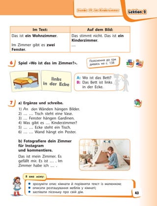 Stunde 19. Im Kinderzimmer
Stunde 19. Im Kinderzimmer
Stunde 19. Im Kinderzimmer
Stunde 19. Im Kinderzimmer
 зрозуміти опис кімнати й порівняти текст із малюнком;
 описати розташування меблів у кімнаті;
 заспівати пісеньку про свій дім.
Я вже можу:
Im Text: Auf dem Bild:
Das ist ein Wohnzimmer.
Im Zimmer gibt es zwei
Fenster.
Das stimmt nicht. Das ist ein
Kinderzimmer.
…
6 Spiel «Wo ist das im Zimmer?».
links
in der Ecke
A: Wo ist das Bett?
B: Das Bett ist links
in der Ecke.
7 a) Ergänze und schreibe.
1) An den Wänden hängen Bilder.
2) … … Tisch steht eine Vase.
3) … Fenster hängen Gardinen.
4) Was gibt es … Kinderzimmer?
5) … … Ecke steht ein Tisch.
6) … … Wand hängt ein Poster.
b) Fotografiere dein Zimmer
für Instagram
und kommentiere.
Das ist mein Zimmer. Es
gefällt mir. Es ist … . Im
Zimmer habe ich … .
6 Пояснення до гри
дивись на с. 138
7
Lektion 2
Lektion 2
Lektion 2
Lektion 2
43
 