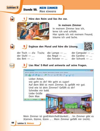 Lektion 2. Wohnen
MEIN ZIMMER
Моя кімната
Stunde 20.
1 Höre den Reim und lies ihn vor.
In meinem Zimmer
In meinem Zimmer lese ich,
lerne ich und schlafe.
Hier spiele ich mit meinem Freund,
träume ich und lache.
2 Ergänze den Plural und höre die Lösung.
der Tisch — die Tische
der Stuhl — …
das Bett — …
die Lampe — …
das Regal — …
das Fenster — …
der Computer — …
die Gardine — …
der Schrank — …
3 Lies Max’ E-Mail und antworte auf seine Fragen.
Lieber Anton,
wie geht es dir? Mir geht es super!
Auf dem Bild ist mein Zimmer. Es gefällt mir gut.
Und wie ist dein Zimmer? Gefällt es dir?
Schreibe mir bald.
Liebe Grüße
Dein Max
Mein Zimmer ist groß/klein/hell/dunkel/... . Im Zimmer gibt es
(k)einen, (k)eine, (k)ein ... . Mein Zimmer gefällt mir (nicht).
1
2 ung
g.
3
Lektion 2
Lektion 2
Lektion 2
Lektion 2
44
 