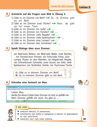 Stunde 20. Mein Zimmer
Stunde 20. Mein Zimmer
Stunde 20. Mein Zimmer
Stunde 20. Mein Zimmer
 описати кімнату за малюнком;
 запитувати про меблі й предмети в кімнаті та відповідати
на такі запитання;
 написати лист про свою кімнату.
Я вже можу:
4 Antworte auf die Fragen zum Bild in Übung 3.
1) Gibt es im Zimmer ein Bett? Ja, im Zimmer gibt
es ein Bett.
2) Gibt es im Zimmer zwei Tische? Nein, da gibt
es nur einen Tisch.
3) Gibt es im Zimmer ein Sofa? …
4) Gibt es im Zimmer ein Fenster? …
5) Gibt es im Zimmer viele Regale? …
6) Gibt es im Zimmer viele Spielsachen? …
7) Gibt es im Zimmer eine Lampe? …
8) Gibt es im Zimmer drei Schränke? …
5 Spielt Dialoge über eure Zimmer.
ein Bett/zwei Betten, ein Bild/viele Bilder, viele Bücher,
ein Fenster/zwei Fenster, ein Foto/viele Fotos, eine
Lampe, Poster an den Wänden, ein Regal/viele Regale,
ein Schrank/zwei Schränke, zwei Sessel, ein Sofa, viele
Spielsachen, ein Stuhl/drei Stühle, ein Tisch/zwei Tische
A: Gibt es in deinem Zimmer ein Bett?
B: Ja, in meinem Zimmer gibt es ein Bett.
6 Schreibe eine Antwort an Max.
Lieber Max,
danke für deine E-Mail. Dein Zimmer ist nett, es gefällt mir.
Mein Zimmer gefällt mir auch. Da gibt es … .
4
5
6
Lektion 2
Lektion 2
Lektion 2
Lektion 2
45
 