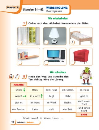 Lektion 2. Wohnen
WIEDERHOLUNG
Повторення
Stunden 21—23.
Wir wiederholen
1 Ordne nach dem Alphabet. Nummeriere die Bilder.
1
Wir schreiben
2 Finde den Weg und schreibe den
Text richtig. Höre die Lösung.
ANFANG
Shrek Haus. Sein Haus ein Sessel. Im Haus
wohnt in einem liegt steht gibt es
gibt es Im Haus im Wald. Rechts
auch einen
Tisch
ein Fenster. Links steht ein Bett.
und einen
Stuhl.
ENDE
Shrek wohnt in einem Haus. …
1
2
Lektion 2
Lektion 2
Lektion 2
Lektion 2
46
 