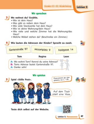 Stunden 21—23. Wiederholung
Stunden 21—23. Wiederholung
Stunden 21—23. Wiederholung
Stunden 21—23. Wiederholung
Lektion 2. Помешкання
Wir sprechen
3 Wo wohnst du? Erzähle.
• Wie ist dein Haus?
• Was gibt es neben dem Haus?
• Wie viele Stockwerke hat dein Haus?
• Wie ist deine Wohnung/dein Haus?
• Wie viele und welche Zimmer hat die Wohnung/das
Haus?
• Welche Möbel stehen da? (Beschreibe ein Zimmer.)
4 Wie lauten die Adressen der Kinder? Sprecht zu zweit.
Tom Regina Leon
Gartenstraße 97 Mozartplatz 9 Feldgasse 14
A: Wo wohnt Tom? Kennst du seine Adresse?
B: Toms Adresse lautet Gartenstraße 97.
A: Danke sehr!
Wir spielen
5 Spiel «Stille Post».
Auf dem Tisch
steht eine Vase.
Teste dich selbst auf der Website.
3
4
5 Пояснення до гри
дивись на с. 138
Lektion 2
Lektion 2
Lektion 2
Lektion 2
47
 