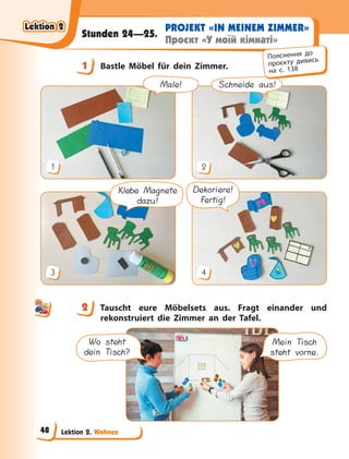 Lektion 2. Wohnen
PROJEKT «IN MEINEM ZIMMER»
Проєкт «У моїй кімнаті»
Stunden 24—25.
1 Bastle Möbel für dein Zimmer.
Schneide aus!
1 2
Dekoriere!
Fertig!
Klebe Magnete
dazu!
3 4
Male!
2 Tauscht eure Möbelsets aus. Fragt einander und
rekonstruiert die Zimmer an der Tafel.
Wo steht
dein Tisch?
Mein Tisch
steht vorne.
1
Пояснення до
проєкту дивись
на с. 138
2
Lektion 2
Lektion 2
Lektion 2
Lektion 2
48
 