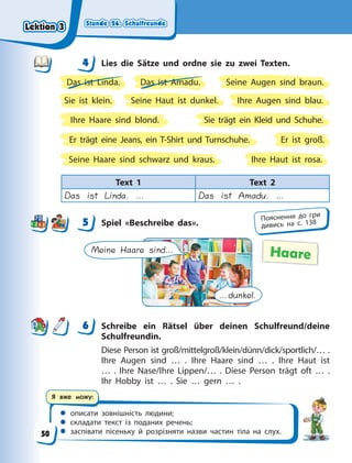 Stunde 26. Schulfreunde
Stunde 26. Schulfreunde
Stunde 26. Schulfreunde
Stunde 26. Schulfreunde
 описати зовнішність людини;
 складати текст із поданих речень;
 заспівати пісеньку й розрізняти назви частин тіла на слух.
Я вже можу:
4 Lies die Sätze und ordne sie zu zwei Texten.
Das ist Linda. Das ist Amadu.
Ihre Augen sind blau.
Ihre Haare sind blond.
Ihre Haut ist rosa.
Er ist groß.
Er trägt eine Jeans, ein T-Shirt und Turnschuhe.
Seine Augen sind braun.
Seine Haare sind schwarz und kraus.
Seine Haut ist dunkel.
Sie ist klein.
Sie trägt ein Kleid und Schuhe.
Text 1 Text 2
Das ist Linda. … Das ist Amadu. …
5 Spiel «Beschreibe das».
Meine Haare sind…
…dunkel.
Haare
6 Schreibe ein Rätsel über deinen Schulfreund/deine
Schulfreundin.
Diese Person ist groß/mittelgroß/klein/dünn/dick/sportlich/… .
Ihre Augen sind … . Ihre Haare sind … . Ihre Haut ist
…  . Ihre Nase/Ihre Lippen/… . Diese Person trägt oft … .
Ihr Hobby ist … . Sie … gern … .
4
4
5 Пояснення до гри
дивись на с. 138
6
Lektion 3
Lektion 3
Lektion 3
Lektion 3
50
 