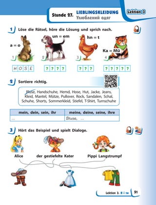 Lektion 3. Я і ти
LIEBLINGSKLEIDUNG
Улюблений одяг
Stunde 27.
1 Löse die Rätsel, höre die Lösung und sprich nach.
a = o
un = em hn = t
Ka = Mü
1 2 3 4
? ? ? ? ? ? ? ? ? ? ? ?
H O S E
2 Sortiere richtig.
Bluse, Handschuhe, Hemd, Hose, Hut, Jacke, Jeans,
Kleid, Mantel, Mütze, Pullover, Rock, Sandalen, Schal,
Schuhe, Shorts, Sommerkleid, Stiefel, T-Shirt, Turnschuhe
mein, dein, sein, ihr meine, deine, seine, ihre
… Bluse, …
3 Hört das Beispiel und spielt Dialoge.
Alice der gestiefelte Kater Pippi Langstrumpf
1
2
3
Lektion 3
Lektion 3
Lektion 3
Lektion 3
51
 
