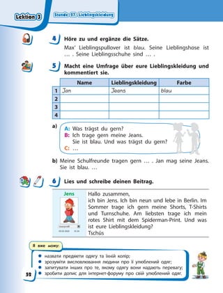 Stunde 27. Lieblingskleidung
Stunde 27. Lieblingskleidung
Stunde 27. Lieblingskleidung
Stunde 27. Lieblingskleidung
 назвати предмети одягу та їхній колір;
 зрозуміти висловлювання людини про її улюблений одяг;
 запитувати інших про те, якому одягу вони надають перевагу;
 зробити допис для інтернет-форуму про свій улюблений одяг.
Я вже можу:
4 Höre zu und ergänze die Sätze.
Max’ Lieblingspullover ist blau. Seine Lieblingshose ist
…  . Seine Lieblingsschuhe sind … .
5 Macht eine Umfrage über eure Lieblingskleidung und
kommentiert sie.
Name Lieblingskleidung Farbe
1 Jan Jeans blau
2
3
4
a) A: Was trägst du gern?
B: Ich trage gern meine Jeans.
Sie ist blau. Und was trägst du gern?
C: …
b) Meine Schulfreunde tragen gern … . Jan mag seine Jeans.
Sie ist blau. …
6 Lies und schreibe deinen Beitrag.
Jens
Userprofil
05.03 2020 10.34
Hallo zusammen,
ich bin Jens. Ich bin neun und lebe in Berlin. Im
Sommer trage ich gern meine Shorts, T-Shirts
und Turnschuhe. Am liebsten trage ich mein
rotes Shirt mit dem Spiderman-Print. Und was
ist eure Lieblingskleidung?
Tschüs
4
4
5
6
Lektion 3
Lektion 3
Lektion 3
Lektion 3
52
 