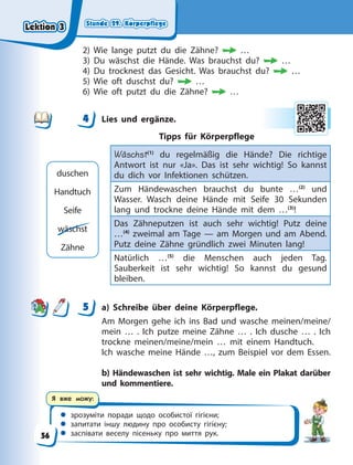 Stunde 29. Körperpflege
Stunde 29. Körperpflege
Stunde 29. Körperpflege
Stunde 29. Körperpflege
 зрозуміти поради щодо особистої гігієни;
 запитати іншу людину про особисту гігієну;
 заспівати веселу пісеньку про миття рук.
Я вже можу:
2) Wie lange putzt du die Zähne? …
3) Du wäschst die Hände. Was brauchst du? …
4) Du trocknest das Gesicht. Was brauchst du? …
5) Wie oft duschst du? …
6) Wie oft putzt du die Zähne? …
4 Lies und ergänze.
Tipps für Körperpflege
Wäschst(1)
du regelmäßig die Hände? Die richtige
Antwort ist nur «Ja». Das ist sehr wichtig! So kannst
du dich vor Infektionen schützen.
Zum Händewaschen brauchst du bunte …(2)
und
Wasser. Wasch deine Hände mit Seife 30 Sekunden
lang und trockne deine Hände mit dem …(3)
!
Das Zähneputzen ist auch sehr wichtig! Putz deine
…(4)
zweimal am Tage — am Morgen und am Abend.
Putz deine Zähne gründlich zwei Minuten lang!
Natürlich …(5)
die Menschen auch jeden Tag.
Sauberkeit ist sehr wichtig! So kannst du gesund
bleiben.
5 a) Schreibe über deine Körperpflege.
Am Morgen gehe ich ins Bad und wasche meinen/meine/
mein … . Ich putze meine Zähne … . Ich dusche … . Ich
trockne meinen/meine/mein … mit einem Handtuch.
Ich wasche meine Hände …, zum Beispiel vor dem Essen.
b) Händewaschen ist sehr wichtig. Male ein Plakat darüber
und kommentiere.
4
4
duschen
Handtuch
Seife
wäschst
Zähne
5
Lektion 3
Lektion 3
Lektion 3
Lektion 3
56
 