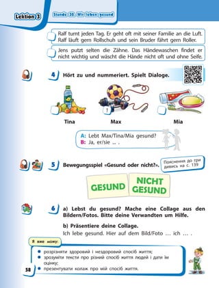 Stunde 30. Wir leben gesund
Stunde 30. Wir leben gesund
Stunde 30. Wir leben gesund
Stunde 30. Wir leben gesund
 розрізняти здоровий і нездоровий спосіб життя;
 зрозуміти тексти про різний спосіб життя людей і дати їм
оцінку;
 презентувати колаж про мій спосіб життя.
Я вже можу:
Ralf turnt jeden Tag. Er geht oft mit seiner Familie an die Luft.
Ralf läuft gern Rollschuh und sein Bruder fährt gern Roller.
Jens putzt selten die Zähne. Das Händewaschen findet er
nicht wichtig und wäscht die Hände nicht oft und ohne Seife.
4 Hört zu und nummeriert. Spielt Dialoge.
Max
Tina Mia
1
A: Lebt Max/Tina/Mia gesund?
B: Ja, er/sie ... .
5 Bewegungsspiel «Gesund oder nicht?».
NICHT
GESUND
GESUND
6 a) Lebst du gesund? Mache eine Collage aus den
Bildern/Fotos. Bitte deine Verwandten um Hilfe.
b) Präsentiere deine Collage.
Ich lebe gesund. Hier auf dem Bild/Foto … ich … .
4
4 ge
e.
5 Пояснення до гри
дивись на с. 139
6
Lektion 3
Lektion 3
Lektion 3
Lektion 3
58
 