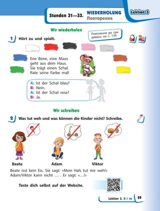 Lektion 3. Я і ти
WIEDERHOLUNG
Повторення
Stunden 31—33.
Wir wiederholen
1 Hört zu und spielt.
Ene Bene, eine Maus
geht aus dem Haus.
Sie trägt einen Schal.
Rate seine Farbe mal!
A: Ist der Schal blau?
B: Nein.
A: Ist der Schal rosa?
B: Ja.
Wir schreiben
2 Was tut weh und was können die Kinder nicht? Schreibe.
Beate Adam Viktor
Beate isst kein Eis. Sie sagt: «Mein Hals tut mir weh!»
Adam/Viktor kann nicht … . Er sagt: «…!»
Teste dich selbst auf der Website.
1
Пояснення до гри
дивись на с. 139
2
Lektion 3
Lektion 3
Lektion 3
Lektion 3
59
 