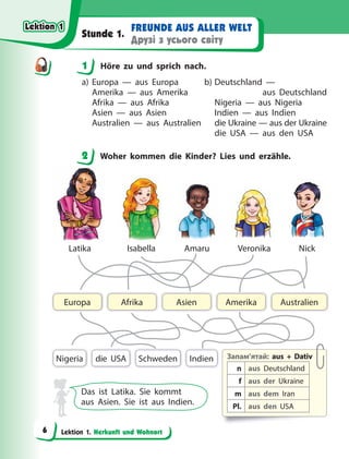 Lektion 1. Herkunft und Wohnort
FREUNDE AUS ALLER WELT
Друзі з усього світу
Stunde 1.
1 Höre zu und sprich nach.
a) Europa — aus Europa
Amerika — aus Amerika
Afrika — aus Afrika
Asien — aus Asien
Australien — aus Australien
b) Deutschland —
aus Deutschland
Nigeria — aus Nigeria
Indien — aus Indien
die Ukraine — aus der Ukraine
die USA — aus den USA
2 Woher kommen die Kinder? Lies und erzähle.
Запам’ятай: aus + Dativ
n aus Deutschland
f aus der Ukraine
m aus dem Iran
Pl. aus den USA
Indien
Asien Australien
Afrika
Europa Amerika
Nigeria Schweden
die USA
Latika Isabella Amaru Veronika Nick
Das ist Latika. Sie kommt
aus Asien. Sie ist aus Indien.
1
2
Lektion 1
Lektion 1
Lektion 1
Lektion 1
6
 