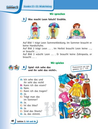 Stunden 31—33. Wiederholung
Stunden 31—33. Wiederholung
Stunden 31—33. Wiederholung
Stunden 31—33. Wiederholung
Lektion 3. Ich und du
Wir sprechen
3 Was macht Leon falsch? Erzähle.
1 2 3
Auf Bild 1 trägt Leon Sommerkleidung. Im Sommer braucht er
keine Handschuhe.
Auf Bild 2 trägt Leon … . Im Herbst braucht Leon keine …,
er braucht … .
Auf Bild 3 wäscht Leon … . Er braucht keine Zahnpasta, er
braucht … .
Wir spielen
4 Spiel «Ich sehe das
und ihr seht das nicht!».
A: Ich sehe das und
ihr seht das nicht!
B: Kann ich das essen?
A: Nein.
C: Kann ich das tragen?
A: Ja.
C: Trägt man das
im Sommer?
A: Ja.
C: Ist das blau?
A: Ja.
C: Sind das Shorts?
A: Ja, das stimmt.


3
4
4 Пояснення до гри
дивись на с. 139
Lektion 3
Lektion 3
Lektion 3
Lektion 3
60
 