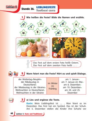Lektion 4. Feste und Traditionen
LIEBLINGSFESTE
Улюблені свята
Stunde 36.
1 Wie heißen die Feste? Bilde die Namen und erzähle.
O
E
N T
J
H
R
A
E
S
U
N
R
1 2
Das Fest auf dem ersten Foto heißt Ostern.
Das Fest auf dem zweiten Foto heißt … .
2 Wann feiert man die Feste? Hört zu und spielt Dialoge.
der Muttertag•Neujahr•
der Nikolaustag in
Deutschland•
der Nikolaustag in der Ukraine•
Weihnachten in Deutschland•
Weihnachten in der Ukraine
im Winter
im
Frühling
am 1. Januar•
am 7. Januar•im Mai•
am 6. Dezember•
am 19. Dezember•
am 24. und 25.
Dezember
3 a) Lies und ergänze die Texte.
Karin: Mein Lieblingsfest ist … . Man feiert es im
Dezember. Das Fest hat ein Symbol. Das ist der Schuh.
Am 5. Dezember stellen die Kinder ihre Schuhe vor
1
2
3
Lektion 4
Lektion 4
Lektion 4
Lektion 4
62
 