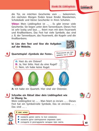 Stunde 36. Lieblingsfeste
Stunde 36. Lieblingsfeste
Stunde 36. Lieblingsfeste
Stunde 36. Lieblingsfeste
 назвати деякі свята та їхні символи;
 назвати дати святкування окремих свят;
 складати й розгадувати загадки про свята.
Я вже можу:
die Tür, sie möchten Geschenke vom … bekommen.
Am nächsten Morgen finden brave Kinder Mandarinen,
Schokolade und kleine Geschenke in ihren Schuhen.
Viktor: Mein Lieblingsfest ist … . Es gibt immer viele
Geschenke. Sie liegen unter dem Tannenbaum. Dieses Fest
ist sehr lustig und laut. … feiert man mit dem Feuerwerk
und Knallbonbons. Das Fest hat viele Symbole, das sind
z.  B. der Tannenbaum, das Feuerwerk, die Kugeln und die
Knallbonbons.
b) Lies den Text und löse die Aufgaben
auf der Website.
4 Quartettspiel «Symbole der Feste».
A: Hast du ein Osterei?
B: Ja, hier bitte. Hast du eine Kugel?
C: Nein, ich habe keine Kugel.
A: Ich habe ein Quartett. Hier sind vier Ostereier.
5 Schreibe ein Rätsel über dein Lieblingsfest wie
in  Übung  3a.
Mein Lieblingsfest ist … . Man feiert es im/am … . Dieses
Fest hat ein Symbol/viele Symbole. Das ist ein/eine … .
Das sind … .
ab
ben
n
4 Пояснення до гри
дивись на с. 139
5
Lektion 4
Lektion 4
Lektion 4
Lektion 4
63
 