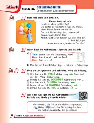 Lektion 4. Feste und Traditionen
GEBURTSTAGSFEIER
Святкування дня народження
Stunde 37.
1 Höre das Lied und sing mit.
Komm tanz mit mir
Heute ist dein großer Tag!
Du darfst dir wünschen, was du magst,
denn heute feiern wir mit dir.
Du hast Geburtstag, jetzt tanzen wir!
Komm tanz! Komm tanz!
Komm tanz! Jetzt tanzen wir hier mit dir!
© Ralf Beitzinger
Nach: www.sunny-rocket.de (verkürzt)
2 Wann habt ihr Geburtstag? Sprecht und erzählt.
a)
Tina: Wann hast du Geburtstag, Max?
Max: Am 3. April. Und du, Ben?
Ben: Am … . …?
b) Max hat am 3. April Geburtstag. … hat am … Geburtstag.
3 Löse die Anagramme und schreibe. Höre die Lösung.
1) Lina hat am 10. RZMÄ Geburtstag. Lina hat
am 10. März Geburtstag.
2) Renate hat am 21. TOOKBER Geburtstag. …
3) Paul hat am 1. GUSTUA Geburtstag. …
4) Xenia hat am 30. RAUNAJ Geburtstag. …
5) Dennis hat am 14. IMA Geburtstag. …
4 Wer oder was gehört zur Geburtstagsfeier?
Erzähle und finde passende Bilder.
die Blumen, die Gäste, die Geburtstagskarten,
das Geburtstagskind, der Geburtstagskuchen,
die  Geburtstagsparty, die Geschenke
1
2
3
4
4 fe
eie
er?
?
Lektion 4
Lektion 4
Lektion 4
Lektion 4
64
 
