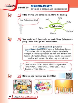Lektion 4. Feste und Traditionen
GEBURTSTAGSPARTY
Вечірка з нагоди дня народження
Stunde 38.
1 Bilde Wörter und schreibe sie. Höre die Lösung.
Geburtstag
Party
Kuchen
Maske
Karte
Lied
Kind
das Geburtstagskind,
…
2 Wer macht was? Beschreibt zu zweit Tinas Geburtstags-
party. Jeder muss je fünf Sätze bilden.
dem Geburtstagskind gratulieren,
einen Geburtstagskuchen backen, Geburtstagskarten
schreiben, Geburtstagslieder singen, Geschenke
bringen, Geburtstagsmasken basteln, den Kuchen mit
Kerzen schmücken, Plakate malen, Spiele organisieren,
spielen und tanzen, die Wohnung schmücken
Tinas Mutter backt einen Geburtstagskuchen, …
Tinas Vater… Tinas Oma… Tinas Opa… Tinas
Bruder… Tinas Gäste…
3 Höre zu und nummeriere die Bilder.
1
1
2
3
Lektion 4
Lektion 4
Lektion 4
Lektion 4
66
 