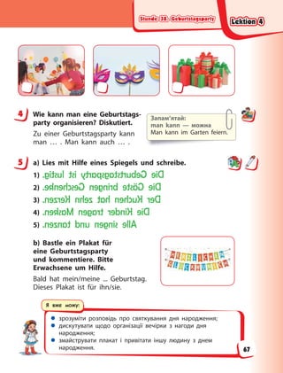 Stunde 38. Geburtstagsparty
Stunde 38. Geburtstagsparty
Stunde 38. Geburtstagsparty
Stunde 38. Geburtstagsparty
 зрозуміти розповідь про святкування дня народження;
 дискутувати щодо організації вечірки з нагоди дня
народження;
 змайструвати плакат і привітати іншу людину з днем
народження.
Я вже можу:
4 Wie kann man eine Geburtstags-
party organisieren? Diskutiert.
Zu einer Geburtstagsparty kann
man … . Man kann auch … .
5 a) Lies mit Hilfe eines Spiegels und schreibe.
1) D
i
e
G
e
b
u
r
t
s
t
a
g
s
p
a
r
t
y
i
s
t
l
u
s
t
i
g
.
2) D
i
e
G
ä
s
t
e
b
r
i
n
g
e
n
G
e
s
c
h
e
n
k
e
.
3) D
e
r
K
u
c
h
e
n
h
a
t
z
e
h
n
K
e
r
z
e
n
.
4) D
i
e
K
i
n
d
e
r
t
r
a
g
e
n
M
a
s
k
e
n
.
5) A
l
l
e
s
i
n
g
e
n
u
n
d
t
a
n
z
e
n
.
b) Bastle ein Plakat für
eine Geburtstagsparty
und kommentiere. Bitte
Erwachsene um Hilfe.
Bald hat mein/meine ... Geburtstag.
Dieses Plakat ist für ihn/sie.
4 Запам’ятай:
man kann — можна
Man kann im Garten feiern.
5
Lektion 4
Lektion 4
Lektion 4
Lektion 4
67
 