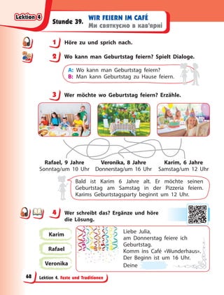 Lektion 4. Feste und Traditionen
WIR FEIERN IM CAFÉ
Ми святкуємо в кав’ярні
Stunde 39.
1 Höre zu und sprich nach.
2 Wo kann man Geburtstag feiern? Spielt Dialoge.
A: Wo kann man Geburtstag feiern?
B: Man kann Geburtstag zu Hause feiern.
3 Wer möchte wo Geburtstag feiern? Erzähle.
Rafael, 9 Jahre
Sonntag/um 10 Uhr
Veronika, 8 Jahre
Donnerstag/um 16 Uhr
Karim, 6 Jahre
Samstag/um 12 Uhr
Bald ist Karim 6 Jahre alt. Er möchte seinen
Geburtstag am Samstag in der Pizzeria feiern.
Karims Geburtstagsparty beginnt um 12 Uhr.
4 Wer schreibt das? Ergänze und höre
die  Lösung.
Karim
Rafael
Veronika
Liebe Julia,
am Donnerstag feiere ich
Geburtstag.
Komm ins Café «Wunderhaus».
Der Beginn ist um 16 Uhr.
Deine
1
2
3
4
4
Lektion 4
Lektion 4
Lektion 4
Lektion 4
68
 