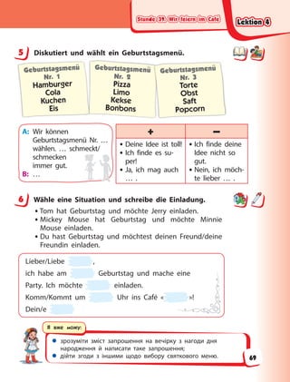 Stunde 39. Wir feiern im Café
Stunde 39. Wir feiern im Café
Stunde 39. Wir feiern im Café
Stunde 39. Wir feiern im Café
 зрозуміти зміст запрошення на вечірку з нагоди дня
народження й написати таке запрошення;
 дійти згоди з іншими щодо вибору святкового меню.
Я вже можу:
5 Diskutiert und wählt ein Geburtstagsmenü.
Geburtstagsmenü
Nr. 1
Hamburger
Cola
Kuchen
Eis
Geburtstagsmenü
Nr. 2
Pizza
Limo
Kekse
Bonbons
Geburtstagsmenü
Nr. 3
Torte
Obst
Saft
Popcorn
A: Wir können
Geburtstagsmenü Nr. …
wählen. … schmeckt/
schmecken
immer gut.
B: …
+ –
• Deine Idee ist toll!
• Ich finde es su-
per!
• Ja, ich mag auch
… .
• Ich finde deine
Idee nicht so
gut.
• Nein, ich möch-
te lieber … .
6 Wähle eine Situation und schreibe die Einladung.
•Tom hat Geburtstag und möchte Jerry einladen.
• Mickey Mouse hat Geburtstag und möchte Minnie
Mouse einladen.
• Du hast Geburtstag und möchtest deinen Freund/deine
Freundin einladen.
Lieber/Liebe ,
ich habe am Geburtstag und mache eine
Party. Ich möchte einladen.
Komm/Kommt um Uhr ins Café « »!
Dein/e
5
6
Lektion 4
Lektion 4
Lektion 4
Lektion 4
69
 