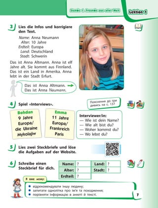 Stunde 1. Freunde aus aller Welt
Stunde 1. Freunde aus aller Welt
Stunde 1. Freunde aus aller Welt
Stunde 1. Freunde aus aller Welt
 відрекомендувати іншу людину;
 запитати однолітка про ім’я та походження;
 порівняти інформацію в анкеті й тексті.
Я вже можу:
3 Lies die Infos und korrigiere
den Text.
Name: Anna Neumann
Alter: 10 Jahre
Erdteil: Europa
Land: Deutschland
Stadt: Schwerin
Das ist Anna Altmann. Anna ist elf
Jahre alt. Sie kommt aus Finnland.
Das ist ein Land in Amerika. Anna
lebt in der Stadt Erfurt.
Das ist Anna Altmann.
Das ist Anna Neumann.
4 Spiel «Interviews».
Interviewer/in:
— Wie ist dein Name?
— Wie alt bist du?
— Woher kommst du?
— Wo lebst du?
Bohdan
9 Jahre
Europa/
die Ukraine
Mykolajiw
Emma
11 Jahre
Europa/
Frankreich
Paris
5 Lies zwei Steckbriefe und löse
die  Aufgaben auf der Website.
6 Schreibe einen
Steckbrief für dich.
3
4 Пояснення до гри
дивись на с. 137
5
6 Name: ? Land: ?
Alter: ? Stadt: ?
Erdteil: ?
Lektion 1
Lektion 1
Lektion 1
Lektion 1
7
 
