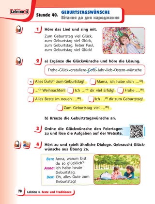 Lektion 4. Feste und Traditionen
GEBURTSTAGSWÜNSCHE
Вітання до дня народження
Stunde 40.
1 Höre das Lied und sing mit.
Zum Geburtstag viel Glück,
zum Geburtstag viel Glück,
zum Geburtstag, lieber Paul,
zum Geburtstag viel Glück!
2 a) Ergänze die Glückwünsche und höre die Lösung.
Frohe•Glück•gratuliere•Gute•Jahr•lieb•Ostern•wünsche
Zum Geburtstag viel …(8)
!
Ich …(4)
dir viel Erfolg!
…(3)
Weihnachten! Frohe …(5)
!
Alles Beste im neuen …(6)
! Ich …(7)
dir zum Geburtstag!
Alles Gute(1)
zum Geburtstag!
∏ Mama, ich habe dich …(2)
!
b) Kreuze die Geburtstagswünsche an.
3 Ordne die Glückwünsche den Feiertagen
zu und löse die Aufgaben auf der Website.
4 Hört zu und spielt ähnliche Dialoge. Gebraucht Glück-
wünsche aus Übung 2a.
B
Ben: A
Anna, warum b
bist
du so glücklich?
A
A
Anna: Ich habe heute
Geburtstag.
Ben: Oh, alles Gute zum
G
G
Ge
e
eb
b
bu
u
ur
rt
t
ts
s
st
ta
a
ag
g
g
g
g
g
g
g
g
g
g
g
g
g!
!
!
1
2
3 agen
n
bsite
e.
4
4
Lektion 4
Lektion 4
Lektion 4
Lektion 4
70
 