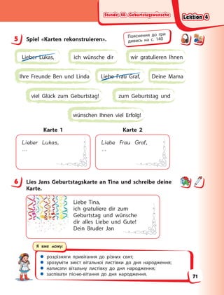 Stunde 40. Geburtstagswünsche
Stunde 40. Geburtstagswünsche
Stunde 40. Geburtstagswünsche
Stunde 40. Geburtstagswünsche
 розрізняти привітання до різних свят;
 зрозуміти зміст вітальної листівки до дня народження;
 написати вітальну листівку до дня народження;
 заспівати пісню-вітання до дня народження.
Я вже можу:
5 Spiel «Karten rekonstruieren».
Lieber Lukas, ich wünsche dir wir gratulieren Ihnen
Ihre Freunde Ben und Linda Deine Mama
Liebe Frau Graf,
zum Geburtstag und
viel Glück zum Geburtstag!
wünschen Ihnen viel Erfolg!
Lieber Lukas,
…
Karte 1
Liebe Frau Graf,
…
Karte 2
6 Lies Jans Geburtstagskarte an Tina und schreibe deine
Karte.
Liebe Tina,
ich gratuliere dir zum
Geburtstag und wünsche
dir alles Liebe und Gute!
Dein Bruder Jan
5 Пояснення до гри
дивись на с. 140
6
Lektion 4
Lektion 4
Lektion 4
Lektion 4
71
 