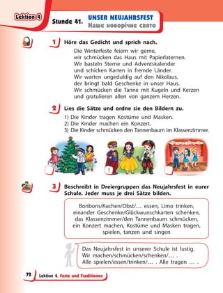 Lektion 4. Feste und Traditionen
UNSER NEUJAHRSFEST
Наше новорічне свято
Stunde 41.
1 Höre das Gedicht und sprich nach.
Die Winterfeste feiern wir gerne,
wir schmücken das Haus mit Papierlaternen.
Wir basteln Sterne und Adventskalender
und schicken Karten in fremde Länder.
Wir warten ungeduldig auf den Nikolaus,
der bringt bald Geschenke in unser Haus.
Wir schmücken die Tanne mit Kugeln und Kerzen
und gratulieren allen von ganzem Herzen.
2 Lies die Sätze und ordne sie den Bildern zu.
1) Die Kinder tragen Kostüme und Masken.
2) Die Kinder machen ein Konzert.
3) Die Kinder schmücken den Tannenbaum im Klassenzimmer.
1
3 Beschreibt in Dreiergruppen das Neujahrsfest in eurer
Schule. Jeder muss je drei Sätze bilden.
Bonbons/Kuchen/Obst/… essen, Limo trinken,
einander Geschenke/Glückwunschkarten schenken,
das Klassenzimmer/den Tannenbaum schmücken,
ein Konzert machen, Kostüme und Masken tragen,
spielen, tanzen und singen
Das Neujahrsfest in unserer Schule ist lustig.
Wir machen/schmücken/schenken/… .
Alle spielen/essen/trinken/… . Alle tragen … .
1
2
3
Lektion 4
Lektion 4
Lektion 4
Lektion 4
72
 