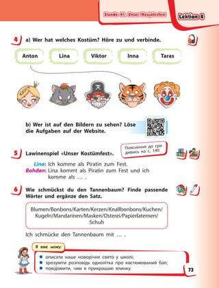 Stunde 41. Unser Neujahrsfest
Stunde 41. Unser Neujahrsfest
Stunde 41. Unser Neujahrsfest
Stunde 41. Unser Neujahrsfest
 описати наше новорічне свято у школі;
 зрозуміти розповідь однолітка про костюмований бал;
 повідомити, чим я прикрашаю ялинку.
Я вже можу:
4 a) Wer hat welches Kostüm? Höre zu und verbinde.
Anton Lina Viktor Inna Taras
b) Wer ist auf den Bildern zu sehen? Löse
die Aufgaben auf der Website.
5 Lawinenspiel «Unser Kostümfest».
Lina: Ich komme als Piratin zum Fest.
Bohdan: Lina kommt als Piratin zum Fest und ich
komme als … .
6 Wie schmückst du den Tannenbaum? Finde passende
Wörter und ergänze den Satz.
Blumen/Bonbons/Karten/Kerzen/Knallbonbons/Kuchen/
Kugeln/Mandarinen/Masken/Osterei/Papierlaternen/
Schuh
Ich schmücke den Tannenbaum mit … .
4
Lö
öse
e
5
Пояснення до гри
дивись на с. 140
6
Lektion 4
Lektion 4
Lektion 4
Lektion 4
73
 