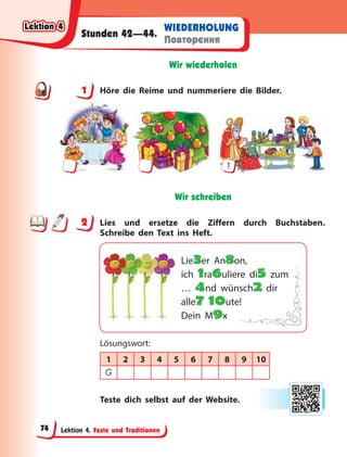 Lektion 4. Feste und Traditionen
WIEDERHOLUNG
Повторення
Stunden 42—44.
Wir wiederholen
1 Höre die Reime und nummeriere die Bilder.
1
Wir schreiben
2 Lies und ersetze die Ziffern durch Buchstaben.
Schreibe den Text ins Heft.
Lie3er An8on,
ich 1ra6uliere di5 zum
… 4nd wünsch2 dir
alle7 10ute!
Dein M9x
Lösungswort:
1 2 3 4 5 6 7 8 9 10
G
Teste dich selbst auf der Website.
1
2
Lektion 4
Lektion 4
Lektion 4
Lektion 4
74
 