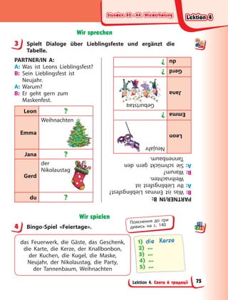 Stunden 42—44. Wiederholung
Stunden 42—44. Wiederholung
Stunden 42—44. Wiederholung
Stunden 42—44. Wiederholung
Lektion 4. Свята й традиції
Wir sprechen
3 Spielt Dialoge über Lieblingsfeste und ergänzt die
Tabelle.
PARTNER/IN A:
A: Was ist Leons Lieblingsfest?
B: Sein Lieblingsfest ist
Neujahr.
A: Warum?
B: Er geht gern zum
Maskenfest.
Leon ?
Emma
Weihnachten
Jana ?
Gerd
der
Nikolaustag
du ?
ten
PARTNER/IN
B:
B:
Was
ist
Emmas
Lieblingsfest?
A:
Ihr
Lieblingsfest
ist
Weihnachten.
B:
Warum?
A:
Sie
schmückt
gern
den
Tannenbaum.
Leon
Neujahr
Emma
?
Jana
Geburtstag
Gerd
?
du
?
g
Wir spielen
4 Bingo-Spiel «Feiertage».
das Feuerwerk, die Gäste, das Geschenk,
die Karte, die Kerze, der Knallbonbon,
der  Kuchen, die Kugel, die Maske,
Neujahr, der Nikolaustag, die Party,
der  Tannenbaum, Weihnachten
1) die Kerze
2) …
3) …
4) …
5) …
3
4
Пояснення до гри
дивись на с. 140
Lektion 4
Lektion 4
Lektion 4
Lektion 4
75
 