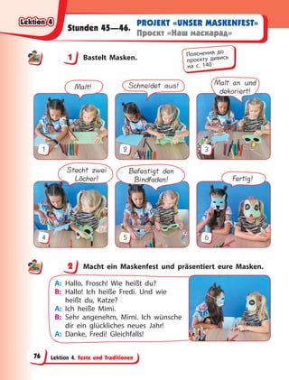 Lektion 4. Feste und Traditionen
PROJEKT «UNSER MASKENFEST»
Проєкт «Наш маскарад»
Stunden 45—46.
1 Bastelt Masken.
Malt!
1
Schneidet aus!
2
Malt an und
dekoriert!
3
Stecht zwei
Löcher!
4
Befestigt den
Bindfaden!
5
Fertig!
6
2 Macht ein Maskenfest und präsentiert eure Masken.
A: Hallo, Frosch! Wie heißt du?
B: Hallo! Ich heiße Fredi. Und wie
heißt du, Katze?
A: Ich heiße Mimi.
B: Sehr angenehm, Mimi. Ich wünsche
dir ein glückliches neues Jahr!
A: Danke, Fredi! Gleichfalls!
1 Пояснення до
проєкту дивись
на с. 140
2
Lektion 4
Lektion 4
Lektion 4
Lektion 4
76
 