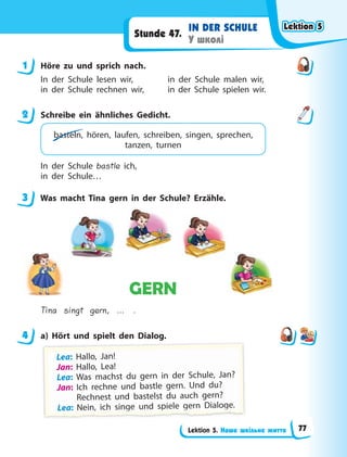 Lektion 5. Наше шкільне життя
IN DER SCHULE
У школі
Stunde 47.
1 Höre zu und sprich nach.
In der Schule lesen wir, in der Schule malen wir,
in der Schule rechnen wir, in der Schule spielen wir.
2 Schreibe ein ähnliches Gedicht.
basteln, hören, laufen, schreiben, singen, sprechen,
tanzen, turnen
In der Schule bastle ich,
in der Schule…
3 Was macht Tina gern in der Schule? Erzähle.
GERN
Tina singt gern, … .
4 a) Hört und spielt den Dialog.
Lea: H
Hal
ll
lo, Jan!
!
Jan: Hallo, Lea!
Lea: Was machst du gern in der Schule, Jan?
Jan: Ich rechne und bastle gern. Und du?
Rechnest und bastelst du auch gern?
L
L
Le
e
ea
a
a:
:
: N
Ne
e
ei
in
n,
,
,
,
,
,
, i
ic
c
ch
h s
s
si
in
ng
g
g
g
g
g
g
g
g
g
g
g
ge
e
e u
u
un
n
nd
d
d s
s
sp
p
p
p
p
p
p
p
p
p
p
p
p
pi
ie
e
el
le
e
e g
g
g
g
g
g
g
g
g
g
g
g
g
ge
e
er
rn
n
n D
D
Di
ia
a
al
lo
o
og
g
g
g
g
g
g
g
g
g
g
g
g
ge
e
e.
.
.
1
2
3
4
Lektion 5
Lektion 5
Lektion 5
Lektion 5
77
 