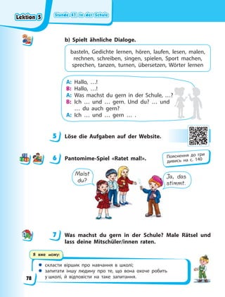 Stunde 47. In der Schule
Stunde 47. In der Schule
Stunde 47. In der Schule
Stunde 47. In der Schule
 скласти віршик про навчання в школі;
 запитати іншу людину про те, що вона охоче робить
у школі, й відповісти на таке запитання.
Я вже можу:
b) Spielt ähnliche Dialoge.
basteln, Gedichte lernen, hören, laufen, lesen, malen,
rechnen, schreiben, singen, spielen, Sport machen,
sprechen, tanzen, turnen, übersetzen, Wörter lernen
A: Hallo, …!
B: Hallo, …!
A: Was machst du gern in der Schule, …?
B: Ich … und … gern. Und du? … und
… du auch gern?
A: Ich … und … gern … .
5 Löse die Aufgaben auf der Website.
6 Pantomime-Spiel «Ratet mal!».
Malst
du?
Ja, das
stimmt.
7 Was machst du gern in der Schule? Male Rätsel und
lass deine Mitschüler/innen raten.
5
6 Пояснення до гри
дивись на с. 140
7
Lektion 5
Lektion 5
Lektion 5
Lektion 5
78
 