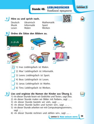 Lektion 5. Наше шкільне життя
LIEBLINGSFÄCHER
Улюблені предмети
Stunde 48.
1 Höre zu und sprich nach.
Deutsch Ukrainisch Mathematik
Musik Informatik Sport
Lesen Malen Werken
2 Ordne die Sätze den Bildern zu.
F
A B
E
C
D
D 1) Inas Lieblingsfach ist Malen.
2) Max’ Lieblingsfach ist Informatik.
3) Leons Lieblingsfach ist Sport.
4) Beas Lieblingsfach ist Lesen.
5) Janas Lieblingsfach ist Mathe.
6) Tims Lieblingsfach ist Werken.
3 Lies und ergänze die Namen der Kinder aus Übung 2.
1) «In dieser Stunde lesen wir Gedichte und Texte», sagt Bea.
2) «In dieser Stunde malen wir Bilder mit Farben», sagt … .
3) «In dieser Stunde basteln wir viel», sagt … .
4) «In dieser Stunde laufen und turnen wir», sagt … .
5) «In dieser Stunde arbeiten wir mit Computerprogrammen»,
sagt … .
6) «In dieser Stunde rechnen und zählen wir», sagt … .
1
2
3
Lektion 5
Lektion 5
Lektion 5
Lektion 5
79
 