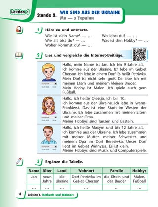 Lektion 1. Herkunft und Wohnort
WIR SIND AUS DER UKRAINE
Ми — з України
Stunde 2.
1 Höre zu und antworte.
Wie ist dein Name? — … Wo lebst du? — …
Wie alt bist du? — … Was ist dein Hobby? — …
Woher kommst du? — …
2 Lies und vergleiche die Internet-Beiträge.
Userprofil
10.09 2020 13.00
Hallo, mein Name ist Jan. Ich bin 9 Jahre alt.
Ich komme aus der Ukraine. Ich lebe im Gebiet
Cherson. Ich lebe in einem Dorf. Es heißt Petriwka.
Mein Dorf ist nicht sehr groß. Da lebe ich mit
meinen Eltern und meinem kleinen Bruder.
Mein Hobby ist Malen. Ich spiele auch gern
Fußball.
Userprofil
12.09 2020 10.34
Hallo, ich heiße Olessja. Ich bin 10.
Ich komme aus der Ukraine. Ich lebe in Iwano-
Frankiwsk. Das ist eine Stadt im Westen der
Ukraine. Ich lebe zusammen mit meinen Eltern
und meiner Oma.
Meine Hobbys sind Tanzen und Basteln.
Userprofil
12.09 2020 10.45
Hallo, ich heiße Maxym und bin 12 Jahre alt.
Ich komme aus der Ukraine. Ich lebe zusammen
mit meiner Mutter, meiner Schwester und
meinem Opa im Dorf Beresiwka. Unser Dorf
liegt im Gebiet Winnyzja. Es ist klein.
Meine Hobbys sind Musik und Computerspiele.
3 Ergänze die Tabelle.
Name Alter Land Wohnort Familie Hobbys
Jan neun
Jahre
die
Ukraine
Dorf Petriwka im
Gebiet Cherson
die Eltern und
der Bruder
Malen,
Fußball
… … … … … …
1
2 äge.
.
3
Lektion 1
Lektion 1
Lektion 1
Lektion 1
8
 