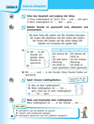 Stunde 48. Lieblingsfächer
Stunde 48. Lieblingsfächer
Stunde 48. Lieblingsfächer
Stunde 48. Lieblingsfächer
 розповісти, що ми робимо на уроках;
 назвати свій улюблений предмет;
 запитувати однолітків про їхні улюблені предмети.
Я вже можу:
4 Höre das Gespräch und ergänze die Sätze.
1) Tinas Lieblingsfach ist Sport. Tina … und … sehr gern.
2) Bens Lieblingsfach ist … . Ben … gern … .
5 Welche Stunde ist spannend? Lest, diskutiert und
kommentiert.
Wir lesen Texte.•Wir spielen viel.•Wir schreiben Übungen.•
Wir singen.•Wir diskutieren viel.•Wir malen.•Wir tanzen.•
Wir turnen.•Wir basteln viel.•Wir sehen Videos.•Wir
arbeiten am Computer.•Wir spielen Ball.
A: Wir … in der
Stunde. Ich
glaube, diese
Stunde ist
spannend.
B: …
+ –
Ich stimme dir
zu.
Ich teile deine
Meinung.
Ich finde es
auch spannend.
Ich stimme dir
nicht zu.
Ich bin anderer
Meinung.
Ich finde es
nicht spannend.
a)
b) Wir …, … und … in der Stunde. Diese Stunde finden wir
spannend.
6 Spiel «Unsere Lieblingsfächer».
A: Was ist dein Lieblingsfach?
B: Mein Lieblingsfach ist … . Ich …
gern. Und was ist dein Lieblingsfach?
A: … . Ich … gern.
7 Male und beschreibe dein Lieblingsfach.
Mein Lieblingsfach ist … . In der Stunde … wir … .
4
4
5
6 Пояснення до гри
дивись на с. 140
7
Lektion 5
Lektion 5
Lektion 5
Lektion 5
80
 