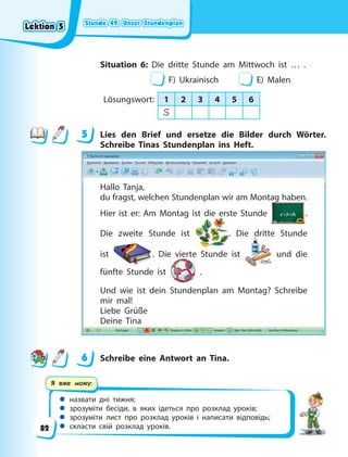 Stunde 49. Unser Stundenplan
Stunde 49. Unser Stundenplan
Stunde 49. Unser Stundenplan
Stunde 49. Unser Stundenplan
 назвати дні тижня;
 зрозуміти бесіди, в яких ідеться про розклад уроків;
 зрозуміти лист про розклад уроків і написати відповідь;
 скласти свій розклад уроків.
Я вже можу:
Situation 6: Die dritte Stunde am Mittwoch ist … .
F) Ukrainisch E) Malen
Lösungswort: 1 2 3 4 5 6
S
5 Lies den Brief und ersetze die Bilder durch Wörter.
Schreibe Tinas Stundenplan ins Heft.
Hallo Tanja,
du fragst, welchen Stundenplan wir am Montag haben.
Hier ist er: Am Montag ist die erste Stunde
g
.
Die zweite Stunde ist
st die ers
. Die dritte Stunde
ist . Die vierte Stunde ist und die
fünfte Stunde ist .
Und wie ist dein Stundenplan am Montag? Schreibe
mir mal!
Liebe Grüße
Deine Tina
6 Schreibe eine Antwort an Tina.
5
6
Lektion 5
Lektion 5
Lektion 5
Lektion 5
82
 