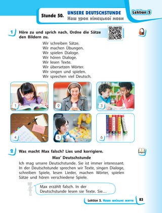 Lektion 5. Наше шкільне життя
UNSERE DEUTSCHSTUNDE
Наш урок німецької мови
Stunde 50.
1 Höre zu und sprich nach. Ordne die Sätze
den Bildern zu.
Wir schreiben Sätze.
Wir machen Übungen.
Wir spielen Dialoge.
Wir hören Dialoge.
Wir lesen Texte.
Wir übersetzen Wörter.
Wir singen und spielen.
Wir sprechen viel Deutsch.
1
4
2
5
3
6
2 Was macht Max falsch? Lies und korrigiere.
Max’ Deutschstunde
Ich mag unsere Deutschstunde. Sie ist immer interessant.
In der Deutschstunde sprechen wir Texte, singen Dialoge,
schreiben Spiele, lesen Lieder, machen Wörter, spielen
Sätze und hören verschiedene Spiele.
Max erzählt falsch. In der
Deutschstunde lesen sie Texte. Sie…
1 Sät
tze
e
2
Lektion 5
Lektion 5
Lektion 5
Lektion 5
83
 