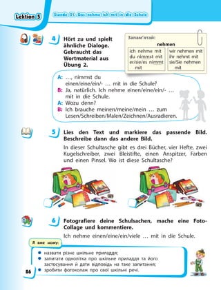 Stunde 51. Das nehme ich mit in die Schule
Stunde 51. Das nehme ich mit in die Schule
Stunde 51. Das nehme ich mit in die Schule
Stunde 51. Das nehme ich mit in die Schule
 назвати різне шкільне приладдя;
 запитати однолітка про шкільне приладдя та його
застосування й дати відповідь на таке запитання;
 зробити фотоколаж про свої шкільні речі.
Я вже можу:
4 Hört zu und spielt
ähnliche Dialoge.
Gebraucht das
Wortmaterial aus
Übung 2.
A: …, nimmst du
einen/eine/ein/- … mit in die Schule?
B: Ja, natürlich. Ich nehme einen/eine/ein/- …
mit in die Schule.
A: Wozu denn?
B: Ich brauche meinen/meine/mein … zum
Lesen/Schreiben/Malen/Zeichnen/Ausradieren.
5 Lies den Text und markiere das passende Bild.
Beschreibe dann das andere Bild.
In dieser Schultasche gibt es drei Bücher, vier Hefte, zwei
Kugelschreiber, zwei Bleistifte, einen Anspitzer, Farben
und einen Pinsel. Wo ist diese Schultasche?
6 Fotografiere deine Schulsachen, mache eine Foto-
Collage und kommentiere.
Ich nehme einen/eine/ein/viele … mit in die Schule.
4
4 Запам’ятай:
nehmen
ich nehme mit
du nimmst mit
er/sie/es nimmt
mit
wir nehmen mit
ihr nehmt mit
sie/Sie nehmen
mit
5
6
Lektion 5
Lektion 5
Lektion 5
Lektion 5
86
 