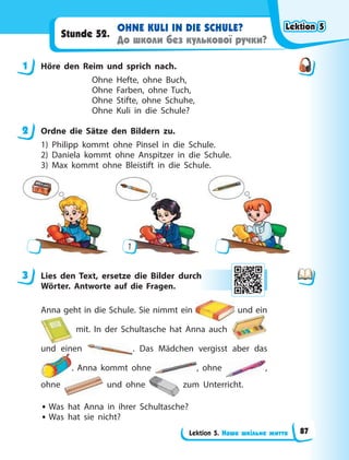 Lektion 5. Наше шкільне життя
OHNE KULI IN DIE SCHULE?
До школи без кулькової ручки?
Stunde 52.
1 Höre den Reim und sprich nach.
Ohne Hefte, ohne Buch,
Ohne Farben, ohne Tuch,
Ohne Stifte, ohne Schuhe,
Ohne Kuli in die Schule?
2 Ordne die Sätze den Bildern zu.
1) Philipp kommt ohne Pinsel in die Schule.
2) Daniela kommt ohne Anspitzer in die Schule.
3) Max kommt ohne Bleistift in die Schule.
1
3 Lies den Text, ersetze die Bilder durch
Wörter. Antworte auf die Fragen.
Anna geht in die Schule. Sie nimmt ein und ein
mit. In der Schultasche hat Anna auch
und einen . Das Mädchen vergisst aber das
. Anna kommt ohne , ohne ,
ohne und ohne zum Unterricht.
• Was hat Anna in ihrer Schultasche?
• Was hat sie nicht?
1
2
3 h
Lektion 5
Lektion 5
Lektion 5
Lektion 5
87
 