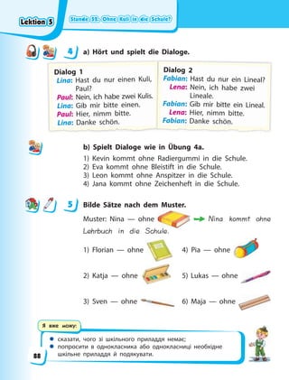 Stunde 52. Ohne Kuli in die Schule?
Stunde 52. Ohne Kuli in die Schule?
Stunde 52. Ohne Kuli in die Schule?
Stunde 52. Ohne Kuli in die Schule?
 сказати, чого зі шкільного приладдя немає;
 попросити в однокласника або однокласниці необхідне
шкільне приладдя й подякувати.
Я вже можу:
4 a) Hört und spielt die Dialoge.
D
D
Di
ial
log 1
Lina: Hast du nur einen Kuli,
Paul?
Paul: Nein, ich habe zwei Kulis.
.
Lina: Gib mir bitte einen.
Paul: Hier, nimm bitte.
L
L
Li
i
i
in
n
na
a
a
a:
:
:
: D
D
Da
a
an
nk
k
ke
e
e s
s
sc
c
ch
h
hö
ö
ön
n.
.
.
D
D
Di
ial
log 2
F
F
Fabian: Hast du nur ein Lineal?
Lena: Nein, ich habe zwei
Lineale.
F
F
Fabian: Gib mir bitte ein Lineal.
Lena: Hier, nimm bitte.
F
F
F
F
F
Fa
a
a
ab
b
b
bi
i
ia
a
a
an
n
n
n:
:
:
: D
D
Da
a
an
nk
k
ke
e
e s
s
sc
c
ch
hö
ö
ön
n.
.
.
b) Spielt Dialoge wie in Übung 4a.
1) Kevin kommt ohne Radiergummi in die Schule.
2) Eva kommt ohne Bleistift in die Schule.
3) Leon kommt ohne Anspitzer in die Schule.
4) Jana kommt ohne Zeichenheft in die Schule.
5 Bilde Sätze nach dem Muster.
Muster: Nina — ohne Nina kommt ohne
Lehrbuch in die Schule.
1) Florian — ohne 4) Pia — ohne
2) Katja — ohne 5) Lukas — ohne
3) Sven — ohne 6) Maja — ohne
4
4
5
Lektion 5
Lektion 5
Lektion 5
Lektion 5
88
 