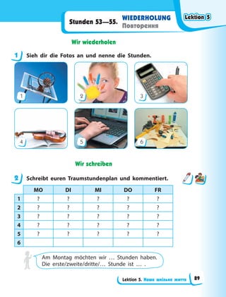 Lektion 5. Наше шкільне життя
WIEDERHOLUNG
Повторення
Stunden 53—55.
Wir wiederholen
1 Sieh dir die Fotos an und nenne die Stunden.
1
4
2
5
3
6
Wir schreiben
2 Schreibt euren Traumstundenplan und kommentiert.
MO DI MI DO FR
1 ? ? ? ? ?
2 ? ? ? ? ?
3 ? ? ? ? ?
4 ? ? ? ? ?
5 ? ? ? ? ?
6
Am Montag möchten wir … Stunden haben.
Die erste/zweite/dritte/… Stunde ist … .
1
2
Lektion 5
Lektion 5
Lektion 5
Lektion 5
89
 