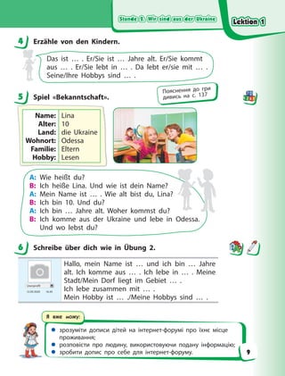 Stunde 2. Wir sind aus der Ukraine
Stunde 2. Wir sind aus der Ukraine
Stunde 2. Wir sind aus der Ukraine
Stunde 2. Wir sind aus der Ukraine
 зрозуміти дописи дітей на інтернет-форумі про їхнє місце
проживання;
 розповісти про людину, використовуючи подану інформацію;
 зробити допис про себе для інтернет-форуму.
Я вже можу:
4 Erzähle von den Kindern.
Das ist … . Er/Sie ist … Jahre alt. Er/Sie kommt
aus  …  . Er/Sie lebt in … . Da lebt er/sie mit … .
Seine/Ihre Hobbys sind … .
5 Spiel «Bekanntschaft».
Name:
Alter:
Land:
Wohnort:
Familie:
Hobby:
Lina
10
die Ukraine
Odessa
Eltern
Lesen
A: Wie heißt du?
B: Ich heiße Lina. Und wie ist dein Name?
A: Mein Name ist … . Wie alt bist du, Lina?
B: Ich bin 10. Und du?
A: Ich bin … Jahre alt. Woher kommst du?
B: Ich komme aus der Ukraine und lebe in Odessa.
Und wo lebst du?
6 Schreibe über dich wie in Übung 2.
Userprofil
12.09 2020 16.45
Hallo, mein Name ist … und ich bin … Jahre
alt. Ich komme aus … . Ich lebe in … . Meine
Stadt/Mein Dorf liegt im Gebiet … .
Ich lebe zusammen mit … .
Mein Hobby ist … ./Meine Hobbys sind … .
4
5
Пояснення до гри
дивись на с. 137
6
Lektion 1
Lektion 1
Lektion 1
Lektion 1
9
 