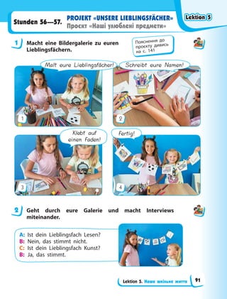 Lektion 5. Наше шкільне життя
PROJEKT «UNSERE LIEBLINGSFÄCHER»
Проєкт «Наші улюблені предмети»
Stunden 56—57.
1 Macht eine Bildergalerie zu euren
Lieblingsfächern.
Schreibt eure Namen!
1 2
Fertig!
Klebt auf
einen Faden!
3 4
Malt eure Lieblingsfächer!
2 Geht durch eure Galerie und macht Interviews
miteinander.
A: Ist dein Lieblingsfach Lesen?
B: Nein, das stimmt nicht.
C: Ist dein Lieblingsfach Kunst?
B: Ja, das stimmt.
1 Пояснення до
проєкту дивись
на с. 141
2
Lektion 5
Lektion 5
Lektion 5
Lektion 5
91
 