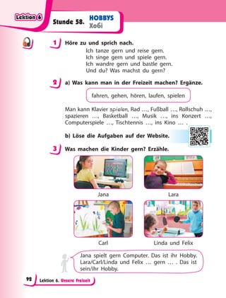 Lektion 6. Unsere Freizeit
HOBBYS
Хобі
Stunde 58.
1 Höre zu und sprich nach.
Ich tanze gern und reise gern.
Ich singe gern und spiele gern.
Ich wandre gern und bastle gern.
Und du? Was machst du gern?
2 a) Was kann man in der Freizeit machen? Ergänze.
fahren, gehen, hören, laufen, spielen
Man kann Klavier spielen, Rad …, Fußball …, Rollschuh …,
spazieren …, Basketball …, Musik …, ins Konzert …,
Computerspiele …, Tischtennis …, ins Kino … .
b) Löse die Aufgaben auf der Website.
3 Was machen die Kinder gern? Erzähle.
Jana
Carl
Lara
Linda und Felix
Jana spielt gern Computer. Das ist ihr Hobby.
Lara/Carl/Linda und Felix … gern … . Das ist
sein/ihr Hobby.
1
2
e.
3
Lektion 6
Lektion 6
Lektion 6
Lektion 6
92
 