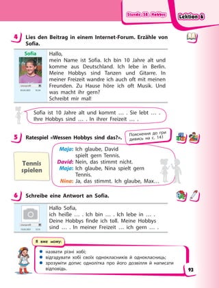 Stunde 58. Hobbys
Stunde 58. Hobbys
Stunde 58. Hobbys
Stunde 58. Hobbys
 назвати різні хобі;
 відгадувати хобі своїх однокласників й однокласниць;
 зрозуміти допис однолітка про його дозвілля й написати
відповідь.
Я вже можу:
4 Lies den Beitrag in einem Internet-Forum. Erzähle von
Sofia.
Sofia
Userprofil
05.03 2021 10.34
Hallo,
mein Name ist Sofia. Ich bin 10 Jahre alt und
komme aus Deutschland. Ich lebe in Berlin.
Meine Hobbys sind Tanzen und Gitarre. In
meiner Freizeit wandre ich auch oft mit meinen
Freunden. Zu Hause höre ich oft Musik. Und
was macht ihr gern?
Schreibt mir mal!
Sofia ist 10 Jahre alt und kommt … . Sie lebt … .
Ihre Hobbys sind … . In ihrer Freizeit … .
5 Ratespiel «Wessen Hobbys sind das?».
Tennis
spielen
Maja: Ich glaube, David
spielt gern Tennis.
David: Nein, das stimmt nicht.
Maja: Ich glaube, Nina spielt gern
Tennis.
Nina: Ja, das stimmt. Ich glaube, Max…
6 Schreibe eine Antwort an Sofia.
Userprofil
13.03 2021 13.15
Hallo Sofia,
ich heiße … . Ich bin … . Ich lebe in … .
Deine Hobbys finde ich toll. Meine Hobbys
sind … . In meiner Freizeit … ich gern … .
4
5 Пояснення до гри
дивись на с. 141
6
Lektion 6
Lektion 6
Lektion 6
Lektion 6
93
 