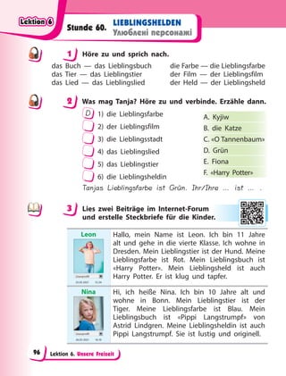 Lektion 6. Unsere Freizeit
LIEBLINGSHELDEN
Улюблені персонажі
Stunde 60.
1 Höre zu und sprich nach.
das Buch — das Lieblingsbuch
das Tier — das Lieblingstier
das Lied — das Lieblingslied
die Farbe — die Lieblingsfarbe
der Film — der Lieblingsfilm
der Held — der Lieblingsheld
2 Was mag Tanja? Höre zu und verbinde. Erzähle dann.
D 1) die Lieblingsfarbe
2) der Lieblingsfilm
3) die Lieblingsstadt
4) das Lieblingslied
5) das Lieblingstier
6) die Lieblingsheldin
Tanjas Lieblingsfarbe ist Grün. Ihr/Ihre … ist … .
3 Lies zwei Beiträge im Internet-Forum
und erstelle Steckbriefe für die Kinder.
Leon
Userprofil
25.03 2021 13.34
Hallo, mein Name ist Leon. Ich bin 11 Jahre
alt und gehe in die vierte Klasse. Ich wohne in
Dresden. Mein Lieblingstier ist der Hund. Meine
Lieblingsfarbe ist Rot. Mein Lieblingsbuch ist
«Harry Potter». Mein Lieblingsheld ist auch
Harry Potter. Er ist klug und tapfer.
Nina
Userprofil
26.03 2021 16.10
Hi, ich heiße Nina. Ich bin 10 Jahre alt und
wohne in Bonn. Mein Lieblingstier ist der
Tiger. Meine Lieblingsfarbe ist Blau. Mein
Lieblingsbuch ist «Pippi Langstrumpf» von
Astrid Lindgren. Meine Lieblingsheldin ist auch
Pippi Langstrumpf. Sie ist lustig und originell.
1
2
A. Kyjiw
B. die Katze
C. «O Tannenbaum»
D. Grün
E. Fiona
F. «Harry Potter»
3
r.
Lektion 6
Lektion 6
Lektion 6
Lektion 6
96
 