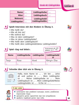 Stunde 60. Lieblingshelden
Stunde 60. Lieblingshelden
Stunde 60. Lieblingshelden
Stunde 60. Lieblingshelden
 запитувати про улюблені кольори, книги, улюблених
персонажів тощо;
 зрозуміти допис однолітків про їхні уподобання;
 зробити подібний допис про себе.
Я вже можу:
Name: … Lieblingsfarbe: …
Alter: … Lieblingsbuch: …
Wohnort: … Lieblingsheld/
Lieblingsheldin:
…
Lieblingstier: …
4 Spielt Interviews mit den Kindern in Übung 3.
• Wie heißt du?
• Wie alt bist du?
• Wo wohnst du?
• Was ist dein Lieblingstier?
• Was ist deine Lieblingsfarbe?
• Wie heißt dein Lieblingsbuch?
• Wie heißt dein Lieblingsheld/deine Lieblingsheldin?
5 Spiel «Sag mal bitte!».
Name Lieblingsfarbe Lieblingstier Lieblingsheld/
in
Tanja Rosa Hund Königin Elsa
... ... ... ...
6 Schreibe über dich wie in Übung 3.
Userprofil
26.03 2021 17.45
Hallo, mein Name ist … . Ich bin … Jahre
alt und wohne in … . Mein Lieblingstier
ist … . Meine Lieblingsfarbe ist … . Mein
Lieblingsbuch ist … . Mein Lieblingsheld/Meine
Lieblingsheldin ist … . Er/Sie ist … .
4
5 Пояснення до гри
дивись на с. 141
6
Lektion 6
Lektion 6
Lektion 6
Lektion 6
97
 