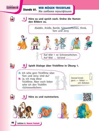 Lektion 6. Unsere Freizeit
WIR MÖGEN TRICKFILME
Ми любимо мультфільми
Stunde 61.
1 Höre zu und sprich nach. Ordne die Namen
den Bildern zu.
Aladdin, Arielle, Bambi, Schneewittchen, Shrek,
Tom  und Jerry
1 2 3 4 5 6
Auf Bild 1 ist Schneewittchen.
Auf Bild … ist/sind … .
2 Spielt Dialoge über Trickfilme in Übung 1.
Запам’ятай:
gern — lieber —
am liebsten
A: Ich sehe gern Trickfilme über
Tom und Jerry. Und du?
B: Ja, ich mag diese
Trickfilme. Aber noch lieber
sehe ich den Trickfilm
«Schneewittchen».
3 Höre zu und nummeriere.
1
1
2
3
Lektion 6
Lektion 6
Lektion 6
Lektion 6
98
 